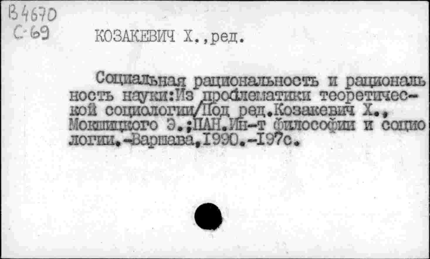 ﻿В4б?о G
КОЗАКЕВИЧ X,,ред.
Социальная рациональность и рациональ ность науки:Пз дройлспатики теоретической социологии/Под оед.Козакевш X., Мокницкого Э.;ПАН.Ин-т философии и социо логшц -Вариава, 1990. -197с •